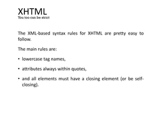 XHTML
The XML-based syntax rules for XHTML are pretty easy to
follow.
The main rules are:
• lowercase tag names,
• attributes always within quotes,
• and all elements must have a closing element (or be self-
closing).
You too can be strict
 