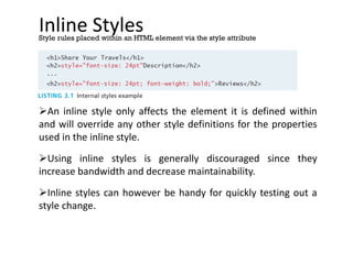Inline Styles
An inline style only affects the element it is defined within
and will override any other style definitions for the properties
used in the inline style.
Using inline styles is generally discouraged since they
increase bandwidth and decrease maintainability.
Inline styles can however be handy for quickly testing out a
style change.
Style rules placed within an HTML element via the style attribute
 