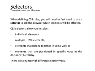 Selectors
When defining CSS rules, you will need to first need to use a
selector to tell the browser which elements will be affected.
CSS selectors allow you to select
• individual elements
• multiple HTML elements,
• elements that belong together in some way, or
• elements that are positioned in specific ways in the
document hierarchy.
There are a number of different selector types.
Things that make your life easier
 