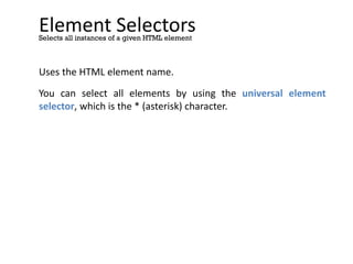 Element Selectors
Uses the HTML element name.
You can select all elements by using the universal element
selector, which is the * (asterisk) character.
Selects all instances of a given HTML element
* {
background-color: yellow;
}
div * {
background-color: yellow;
}
 