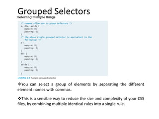 Grouped Selectors
You can select a group of elements by separating the different
element names with commas.
This is a sensible way to reduce the size and complexity of your CSS
files, by combining multiple identical rules into a single rule.
Selecting multiple things
 