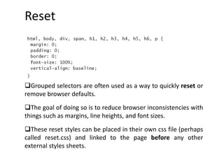 Reset
Grouped selectors are often used as a way to quickly reset or
remove browser defaults.
The goal of doing so is to reduce browser inconsistencies with
things such as margins, line heights, and font sizes.
These reset styles can be placed in their own css file (perhaps
called reset.css) and linked to the page before any other
external styles sheets.
 