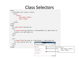 Class Selectors
<head>
<title>Share Your Travels </title>
<style>
.first {
font-style: italic;
color: brown;
}
</style>
</head>
<body>
<h1 class="first">Reviews</h1>
<div>
<p class="first">By Ricardo on <time>September 15, 2012</time></p>
<p>Easy on the HDR buddy.</p>
</div>
<hr/>
<div>
<p class="first">By Susan on <time>October 1, 2012</time></p>
<p>I love Central Park.</p>
</div>
<hr/>
</body> .first {
font-style: italic;
color: brown;
}
 