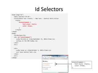Id Selectors
<head lang="en">
<meta charset="utf-8">
<title>Share Your Travels -- New York - Central Park</title>
<style>
#latestComment {
font-style: italic;
color: brown;
}
</style>
</head>
<body>
<h1>Reviews</h1>
<div id="latestComment">
<p>By Ricardo on <time>September 15, 2012</time></p>
<p>Easy on the HDR buddy.</p>
</div>
<hr/>
<div>
<p>By Susan on <time>October 1, 2012</time></p>
<p>I love Central Park.</p>
</div>
<hr/>
</body>
#latestComment {
font-style: italic;
color: brown;
}
 