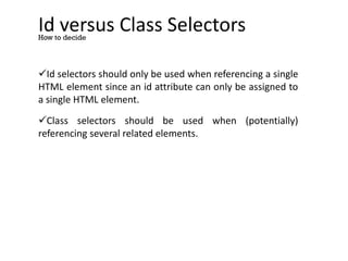 Id versus Class Selectors
Id selectors should only be used when referencing a single
HTML element since an id attribute can only be assigned to
a single HTML element.
Class selectors should be used when (potentially)
referencing several related elements.
How to decide
 