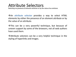 Attribute Selectors
An attribute selector provides a way to select HTML
elements by either the presence of an element attribute or by
the value of an attribute.
This can be a very powerful technique, but because of
uneven support by some of the browsers, not all web authors
have used them.
Attribute selectors can be a very helpful technique in the
styling of hyperlinks and images.
Selecting via presence of element attribute or by the value of an attribute
 