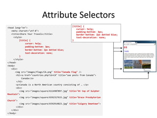 Attribute Selectors
<head lang="en">
<meta charset="utf-8">
<title>Share Your Travels</title>
<style>
[title] {
cursor: help;
padding-bottom: 3px;
border-bottom: 2px dotted blue;
text-decoration: none;
}
</style>
</head>
<body>
<div>
<img src="images/flags/CA.png" title="Canada Flag" />
<h2><a href="countries.php?id=CA" title="see posts from Canada">
Canada</a>
</h2>
<p>Canada is a North American country consisting of … </p>
<div>
<img src="images/square/6114907897.jpg" title="At top of Sulpher
Mountain">
<img src="images/square/6592317633.jpg" title="Grace Presbyterian
Church">
<img src="images/square/6592914823.jpg" title="Calgary Downtown">
</div>
</div>
</body>
[title] {
cursor: help;
padding-bottom: 3px;
border-bottom: 2px dotted blue;
text-decoration: none;
}
 