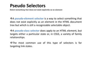 Pseudo Selectors
A pseudo-element selector is a way to select something that
does not exist explicitly as an element in the HTML document
tree but which is still a recognizable selectable object.
A pseudo-class selector does apply to an HTML element, but
targets either a particular state or, in CSS3, a variety of family
relationships.
The most common use of this type of selectors is for
targeting link states.
Select something that does not exist explicitly as an element
 