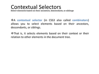 Contextual Selectors
A contextual selector (in CSS3 also called combinators)
allows you to select elements based on their ancestors,
descendants, or siblings.
That is, it selects elements based on their context or their
relation to other elements in the document tree.
Select elements based on their ancestors, descendants, or siblings
 