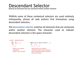 Descendant Selector
While some of these contextual selectors are used relatively
infrequently, almost all web authors find themselves using
descendant selectors.
A descendant selector matches all elements that are contained
within another element. The character used to indicate
descendant selection is the space character.
Selects all elements that are contained within another element
div p { … }
context selected element
Selects a <p> element
somewhere
within a <div> element
#main div p:first-child { … }
Selects the first <p> element
somewhere within a <div> element
that is somewhere within an element
with an id="main"
 