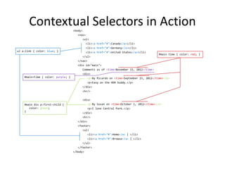 Contextual Selectors in Action
<body>
<nav>
<ul>
<li><a href="#">Canada</a></li>
<li><a href="#">Germany</a></li>
<li><a href="#">United States</a></li>
</ul>
</nav>
<div id="main">
Comments as of <time>November 15, 2012</time>
<div>
<p>By Ricardo on <time>September 15, 2012</time></p>
<p>Easy on the HDR buddy.</p>
</div>
<hr/>
<div>
<p>By Susan on <time>October 1, 2012</time></p>
<p>I love Central Park.</p>
</div>
<hr/>
</div>
<footer>
<ul>
<li><a href="#">Home</a> | </li>
<li><a href="#">Browse</a> | </li>
</ul>
</footer>
</body>
#main time { color: red; }
ul a:link { color: blue; }
#main div p:first-child {
color: green;
}
#main>time { color: purple; }
 