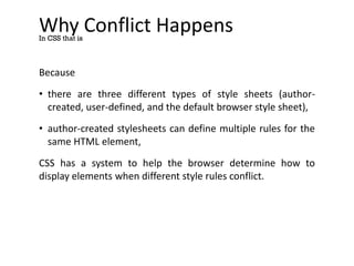 Why Conflict Happens
Because
• there are three different types of style sheets (author-
created, user-defined, and the default browser style sheet),
• author-created stylesheets can define multiple rules for the
same HTML element,
CSS has a system to help the browser determine how to
display elements when different style rules conflict.
In CSS that is
 