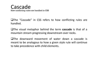 Cascade
The “Cascade” in CSS refers to how conflicting rules are
handled.
The visual metaphor behind the term cascade is that of a
mountain stream progressing downstream over rocks.
The downward movement of water down a cascade is
meant to be analogous to how a given style rule will continue
to take precedence with child elements.
How conflicting rules are handled in CSS
 