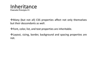 Inheritance
Many (but not all) CSS properties affect not only themselves
but their descendants as well.
Font, color, list, and text properties are inheritable.
Layout, sizing, border, background and spacing properties are
not.
Cascade Principle #1
 