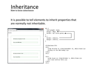 Inheritance
It is possible to tell elements to inherit properties that
are normally not inheritable.
How to force inheritance
div {
font-weight: bold;
margin: 50px;
border: 1pt solid green;
}
p {
border: inherit;
margin: inherit;
}
<h3>Reviews</h3>
<div>
<p>By Ricardo on <time>September 15, 2012</time></p>
<p>Easy on the HDR buddy.</p>
</div>
<hr/>
<div>
<p>By Susan on <time>October 1, 2012</time></p>
<p>I love Central Park.</p>
</div>
<hr/>
 