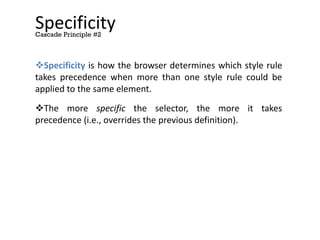 Specificity
Specificity is how the browser determines which style rule
takes precedence when more than one style rule could be
applied to the same element.
The more specific the selector, the more it takes
precedence (i.e., overrides the previous definition).
Cascade Principle #2
 
