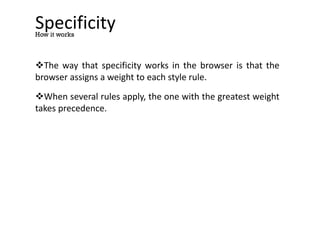 Specificity
The way that specificity works in the browser is that the
browser assigns a weight to each style rule.
When several rules apply, the one with the greatest weight
takes precedence.
How it works
 