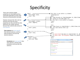 Specificity
This text is not within a p element.
<p>Reviews</p>
<div>
<p>By Ricardo on <time>September 15, 2012</time
<p>Easy on the HDR buddy.</p>
This text is not within a p element.
</div>
<hr/>
<div>
<p>By Susan on <time>October 1, 2012</time></p>
<p>I love Central Park.</p>
</div>
<hr/>
<div>
<p class="last">By Dave on <time>October 15, 20
<p class="last" id="verylast">Thanks for postin
</div>
<hr/>
body {
font-weight: bold;
color: red;
}
div {
font-weight: normal;
color: magenta;
}
p {
color: green;
}
.last {
color: blue;
}
#verylast {
color: orange;
font-size: 16pt;
}
These color and font-weight
properties are inheritable and thus
potentially applicable to all the child
elements contained within the body.
However, because the <div> and <p>
elements also have the same
properties set, they override the value
defined for the <body> element
because their selectors (div and p) are
more specific.
Class selectors are more specific
than element selectors, and thus
take precedence and override
element selectors.
Id selectors are more specific than
class selectors, and thus take
precedence and override class
selectors.
 