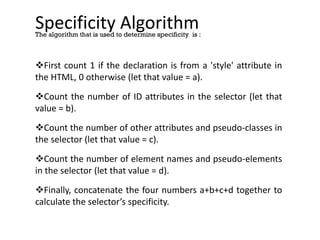 Specificity Algorithm
First count 1 if the declaration is from a 'style' attribute in
the HTML, 0 otherwise (let that value = a).
Count the number of ID attributes in the selector (let that
value = b).
Count the number of other attributes and pseudo-classes in
the selector (let that value = c).
Count the number of element names and pseudo-elements
in the selector (let that value = d).
Finally, concatenate the four numbers a+b+c+d together to
calculate the selector’s specificity.
The algorithm that is used to determine specificity is :
 