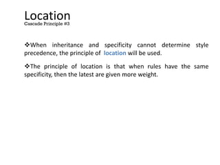Location
When inheritance and specificity cannot determine style
precedence, the principle of location will be used.
The principle of location is that when rules have the same
specificity, then the latest are given more weight.
Cascade Principle #3
 