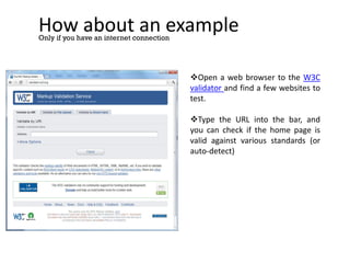 How about an example
Only if you have an internet connection
Open a web browser to the W3C
validator and find a few websites to
test.
Type the URL into the bar, and
you can check if the home page is
valid against various standards (or
auto-detect)
 