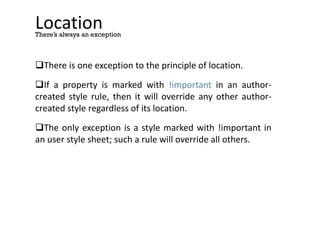 Location
There is one exception to the principle of location.
If a property is marked with !important in an author-
created style rule, then it will override any other author-
created style regardless of its location.
The only exception is a style marked with !important in
an user style sheet; such a rule will override all others.
There’s always an exception
 
