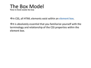 The Box Model
In CSS, all HTML elements exist within an element box.
It is absolutely essential that you familiarize yourself with the
terminology and relationship of the CSS properties within the
element box.
Time to think inside the box
 