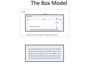 The Box Model
Every CSS rule begins with a selector. The selector identifies
which element or elements in the HTML document will be
affected by the declarations in the rule. Another way of
thinking of selectors is that they are a pattern which is used
by the browser to select the HTML elements that will receive
Every CSS rule begins with a selector. The selector identifies
which element or elements in the HTML document will be
affected by the declarations in the rule. Another way of
thinking of selectors is that they are a pattern which is used
by the browser to select the HTML elements that will receive
padding
margin
element content area
border
background-color/background-image of element
width
height
background-color/background-image of element’s parent
 
