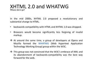 XHTML 2.0 and WHATWG
In the mid 2000s, XHTML 2.0 proposed a revolutionary and
substantial change to HTML.
• backwards compatibility with HTML and XHTML 1.0 was dropped.
• Browsers would become significantly less forgiving of invalid
markup.
 At around the same time, a group of developers at Opera and
Mozilla formed the WHATWG (Web Hypertext Application
Technology Working Group) group within the W3C.
 This group was not convinced that the W3C’s embrace of XML and
its abandonment of backwards-compatibility was the best way
forward for the web.
Where did it go?
 