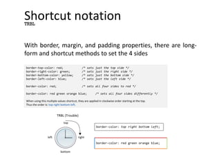 Shortcut notation
With border, margin, and padding properties, there are long-
form and shortcut methods to set the 4 sides
TRBL
border-top-color: red; /* sets just the top side */
border-right-color: green; /* sets just the right side */
border-bottom-color: yellow; /* sets just the bottom side */
border-left-color: blue; /* sets just the left side */
border-color: red; /* sets all four sides to red */
border-color: red green orange blue; /* sets all four sides differently */
When using this multiple values shortcut, they are applied in clockwise order starting at the top.
Thus the order is: top right bottom left.
border-color: red green orange blue;
border-color: top right bottom left;
top
right
bottom
left
TRBL (Trouble)
 
