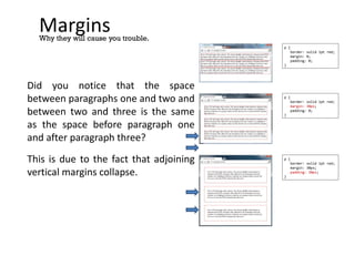 Margins
Did you notice that the space
between paragraphs one and two and
between two and three is the same
as the space before paragraph one
and after paragraph three?
This is due to the fact that adjoining
vertical margins collapse.
Why they will cause you trouble.
p {
border: solid 1pt red;
margin: 0;
padding: 0;
}
p {
border: solid 1pt red;
margin: 30px;
padding: 0;
}
p {
border: solid 1pt red;
margin: 30px;
padding: 30px;
}
 