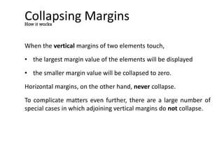 Collapsing Margins
When the vertical margins of two elements touch,
• the largest margin value of the elements will be displayed
• the smaller margin value will be collapsed to zero.
Horizontal margins, on the other hand, never collapse.
To complicate matters even further, there are a large number of
special cases in which adjoining vertical margins do not collapse.
How it works
 