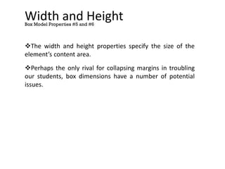 Width and Height
The width and height properties specify the size of the
element’s content area.
Perhaps the only rival for collapsing margins in troubling
our students, box dimensions have a number of potential
issues.
Box Model Properties #5 and #6
 