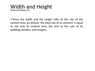 Width and Height
Since the width and the height refer to the size of the
content area, by default, the total size of an element is equal
to not only its content area, but also to the sum of its
padding, borders, and margins.
Potential Problem #2
 