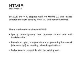 HTML5
By 2009, the W3C stopped work on XHTML 2.0 and instead
adopted the work done by WHATWG and named it HTML5.
There are three main aims to HTML5:
• Specify unambiguously how browsers should deal with
invalid markup.
• Provide an open, non-proprietary programming framework
(via Javascript) for creating rich web applications.
• Be backwards compatible with the existing web.
The new hotness
 