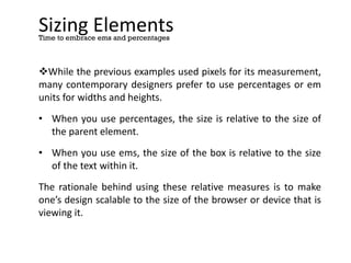 Sizing Elements
While the previous examples used pixels for its measurement,
many contemporary designers prefer to use percentages or em
units for widths and heights.
• When you use percentages, the size is relative to the size of
the parent element.
• When you use ems, the size of the box is relative to the size
of the text within it.
The rationale behind using these relative measures is to make
one’s design scalable to the size of the browser or device that is
viewing it.
Time to embrace ems and percentages
 