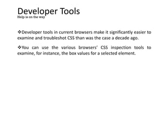 Developer Tools
Developer tools in current browsers make it significantly easier to
examine and troubleshot CSS than was the case a decade ago.
You can use the various browsers’ CSS inspection tools to
examine, for instance, the box values for a selected element.
Help is on the way
 