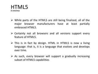 HTML5
 While parts of the HTML5 are still being finalized, all of the
major browser manufacturers have at least partially
embraced HTML5.
 Certainly not all browsers and all versions support every
feature of HTML5.
 This is in fact by design. HTML in HTML5 is now a living
language: that is, it is a language that evolves and develops
over time.
 As such, every browser will support a gradually increasing
subset of HTML5 capabilities
It evolves
 