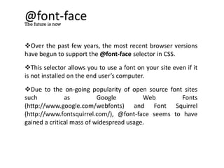 @font-face
Over the past few years, the most recent browser versions
have begun to support the @font-face selector in CSS.
This selector allows you to use a font on your site even if it
is not installed on the end user’s computer.
Due to the on-going popularity of open source font sites
such as Google Web Fonts
(http://www.google.com/webfonts) and Font Squirrel
(http://www.fontsquirrel.com/), @font-face seems to have
gained a critical mass of widespread usage.
The future is now
 