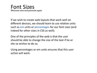 Font Sizes
If we wish to create web layouts that work well on
different devices, we should learn to use relative units
such as em units or percentages for our font sizes (and
indeed for other sizes in CSS as well).
One of the principles of the web is that the user
should be able to change the size of the text if he or
she so wishes to do so.
Using percentages or em units ensures that this user
action will work.
Welcome ems and percents again
 