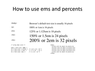 How to use ems and percents
Browser’s default text size is usually 16 pixels
200% or 2em is 32 pixels
150% or 1.5em is 24 pixels
125% or 1.125em is 18 pixels
<body>
<h3>
<h2>
<h1>
100% or 1em is 16 pixels
<p>
/* using 16px scale */
body { font-size: 100%; }
h3 { font-size: 1.125em; } /* 1.25 x 16 = 18 */
h2 { font-size: 1.5em; } /* 1.5 x 16 = 24 */
h1 { font-size: 2em; } /* 2 x 16 = 32 */
<body>
<p>this will be about 16 pixels</p>
<h1>this will be about 32 pixels</h1>
<h2>this will be about 24 pixels</h2>
<h3>this will be about 18 pixels</h3>
<p>this will be about 16 pixels</p>
</body>
 
