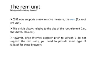 The rem unit
CSS3 now supports a new relative measure, the rem (for root
em unit).
This unit is always relative to the size of the root element (i.e.,
the <html> element).
However, since Internet Explorer prior to version 9 do not
support the rem units, you need to provide some type of
fallback for those browsers.
Solution to font sizing hassles?
 