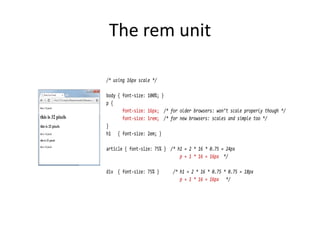 The rem unit
/* using 16px scale */
body { font-size: 100%; }
p {
font-size: 16px; /* for older browsers: won’t scale properly though */
font-size: 1rem; /* for new browsers: scales and simple too */
}
h1 { font-size: 2em; }
article { font-size: 75% } /* h1 = 2 * 16 * 0.75 = 24px
p = 1 * 16 = 16px */
div { font-size: 75% } /* h1 = 2 * 16 * 0.75 * 0.75 = 18px
p = 1 * 16 = 16px */
 
