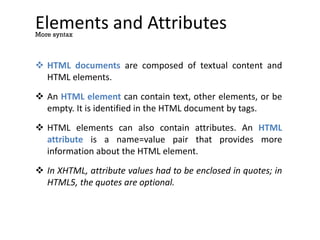 Elements and Attributes
 HTML documents are composed of textual content and
HTML elements.
 An HTML element can contain text, other elements, or be
empty. It is identified in the HTML document by tags.
 HTML elements can also contain attributes. An HTML
attribute is a name=value pair that provides more
information about the HTML element.
 In XHTML, attribute values had to be enclosed in quotes; in
HTML5, the quotes are optional.
More syntax
 