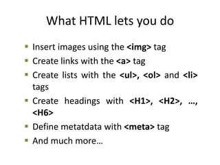What HTML lets you do
 Insert images using the <img> tag
 Create links with the <a> tag
 Create lists with the <ul>, <ol> and <li>
tags
 Create headings with <H1>, <H2>, …,
<H6>
 Define metatdata with <meta> tag
 And much more…
 