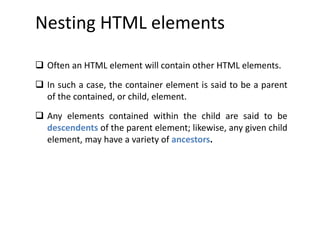 Nesting HTML elements
 Often an HTML element will contain other HTML elements.
 In such a case, the container element is said to be a parent
of the contained, or child, element.
 Any elements contained within the child are said to be
descendents of the parent element; likewise, any given child
element, may have a variety of ancestors.
 