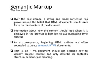 Semantic Markup
 Over the past decade, a strong and broad consensus has
grown around the belief that HTML documents should only
focus on the structure of the document.
 Information about how the content should look when it is
displayed in the browser is best left to CSS (Cascading Style
Sheets).
 As a consequence, beginning HTML authors are often
counseled to create semantic HTML documents.
 That is, an HTML document should not describe how to
visually present content, but only describe its content’s
structural semantics or meaning.
What does it mean?
 