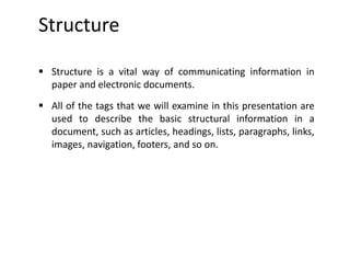 Structure
 Structure is a vital way of communicating information in
paper and electronic documents.
 All of the tags that we will examine in this presentation are
used to describe the basic structural information in a
document, such as articles, headings, lists, paragraphs, links,
images, navigation, footers, and so on.
 