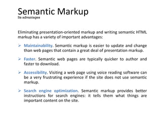 Semantic Markup
Eliminating presentation-oriented markup and writing semantic HTML
markup has a variety of important advantages:
 Maintainability. Semantic markup is easier to update and change
than web pages that contain a great deal of presentation markup.
 Faster. Semantic web pages are typically quicker to author and
faster to download.
 Accessibility. Visiting a web page using voice reading software can
be a very frustrating experience if the site does not use semantic
markup.
 Search engine optimization. Semantic markup provides better
instructions for search engines: it tells them what things are
important content on the site.
Its advantages
 