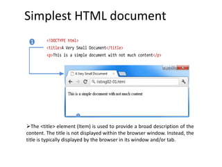 Simplest HTML document
The <title> element (Item) is used to provide a broad description of the
content. The title is not displayed within the browser window. Instead, the
title is typically displayed by the browser in its window and/or tab.
<!DOCTYPE html>
<title>A Very Small Document</title>
<p>This is a simple document with not much content</p>
1
 
